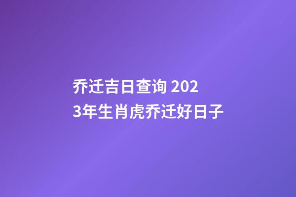 乔迁吉日查询 2023年生肖虎乔迁好日子